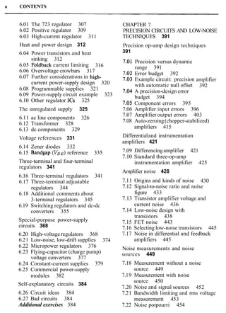 x CONTENTS
6.01 The 723 regulator 307 CHAPTER 7
6.02 Positive regulator 309 PRECISION CIRCUITS AND LOW-NOISE
6.03 High-current regulator 311 TECHNIQUES 391
Heat and power design 312
6.04 Power transistors and heat
sinking 312
6.05 Foldback current limiting 316
6.06 Overvoltage crowbars 317
6.07 Further considerations in high-
current power-supply design 320
6.08 Programmable supplies 321
6.09 Power-supply circuit example 323
6.10 Other regulator ICs 325
Precision op-amp design techniques
391
Precision versus dynamic
range 391
Error budget 392
Example circuit: precision
with automatic null offset
A precision-design error
budget 394
Component errors 395
amplifier
392
The unregulated supply 325 7.06 Amplifier input errors 396
6.11 ac line components 326
7.07 Amplifier output errors 403
6.12 Transformer 328 7.08 Auto-zeroing(chopper-stabilized)
6.13 dc components 329 amplifiers 415
Voltage references 331
6.14 Zener diodes 332
6.15 Bandgap (VBE)reference 335
Three-terminal and four-terminal
regulators 341
6.16 Three-terminal regulators 341
6.17 Three-terminal adjustable
regulators 344
6.18 Additional comments about
3-terminal regulators 345
6.19 Switching regulators and dc-dc
converters 355
Special-purpose power-supply
circuits 368
6.20 High-voltage regulators 368
6.21 Low-noise, low-drift supplies 374
6.22 Micropower regulators 376
6.23 Flying-capacitor (charge pump)
voltage converters 377
6.24 Constant-current supplies 379
6.25 Commercial power-supply
modules 382
Self-explanatory circuits 384
6.26 Circuit ideas 384
6.27 Bad circuits 384
Additional exercises 384
Differentialand instrumentation
amplifiers 421
7.09 Differencing amplifier 421
7.10 Standard three-op-amp
instrumentation amplifier 425
Amplifier noise 428
7.11 Origins and kinds of noise 430
7.12 Signal-to-noise ratio and noise
figure 433
7.13 Transistor amplifier voltage and
current noise 436
7.14 Low-noise design with
transistors 438
7.15 FET noise 443
7.16 Selecting low-noise transistors 445
7.17 Noise in differential and feedback
amplifiers 445
Noise measurements and noise
sources 449
7.18 Measurement without a noise
source 449
7.19 Measurement with noise
source 450
7.20 Noise and signal sources 452
7.21 Bandwidth limiting and rms voltage
measurement 453
7.22 Noise potpourri 454
 