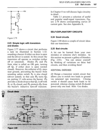 Figure 2.79
SELF-EXPLANATORYCIRCUITS
2.25 Bad circuits 107
2.23 Simple logic with transistors
and diodes
Figure 2.77 shows a circuit that performs
a task we illustrated in Section 1.32:
sounding a buzzer if either car door is open
and the driver is seated. In this circuit the
transistors all operate as switches (either
off or saturated). Diodes Dl and D2
form what is called an OR gate, turning
off Q1 if either door is open (switch
closed). However, the collector of Ql stays
near ground, preventing the buzzer from
sounding unless switch S3 is also closed
(driver seated); in that case R2 turns QQ
on, putting 12 volts across the buzzer. D3
provides a diode drop so that Q1is off with
S1or S2closed, and D4protects Q3from
the buzzer's inductive turn-off transient.
In Chapter 8 we will discuss logic circuitry
in detail.
Table 2.1 presents a selection of useful
and popular small-signal transistors; Fig-
ure 2.78 shows corresponding curves of
current gain. See also Appendix K.
SELF-EXPLANATORY CIRCUITS
2.24 Good circuits
Figure 2.80 shows a couple of circuit ideas
that use transistors.
2.25 Bad circuits
A lot can be learned from your own
mistakes or someone else's mistakes. In
this section we present a gallery of blunders
(Fig. 2.81). You can amuse yourself
by thinking of variations on these bad
circuits, and then avoiding them!
ADDITIONAL EXERCISES
(I) Design a transistor switch circuit that
allows you to switch two loads to ground
via saturated npn transistors. Closing
switch A should cause both loads to be
powered, whereas closing switch B should
power only one load. Hint: Use diodes.
 