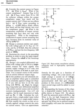 TRANSISTORS
110 Chapter 2
(2) Consider the current source in Figure
2.79. (a) What is Iload? What is the
output compliance? Assume V B ~is 0.6
volt. (b) If hFE varies from 50 to 100
for collector voltages within the output
compliance range, how much will the
output current vary? (There are two effects
here.) (c) If VBE varies according to
AVBE = -0.0001 AVcE (Early effect),
how much will the load current vary over
the compliance range? (d) What is the
temperature coefficient of output current
assuming that hFE does not vary with
temperature? What is the temperature
coefficient of output current assuming that
hFE increases from its nominal value of
100 by 0.4°/o/0C?
(3) Design a common-emitter npn ampli-
fier with voltage gain of 15, Vcc of +15
volts, and Ic of 0.5mA. Bias the collector
at 0.5Vcc, and put the low-frequency 3dB
point at 1OOHz.
(4) Bootstrap the circuit in the preceding
problem in order to raise the input imped-
ance. Choose the rolloff of the bootstrap
appropriately.
(5) Design a dc-coupled differential am-
plifier with voltage gain of 50 (to a single-
ended output) for input signals near
ground, supply voltages of f15 volts, and
quiescent currents of O.1mA in each tran-
sistor. Use a current source in the emitter
and an emitter follower output stage.
(6) In this problem you will ultimately de-
sign an amplifier whose gain is controlled
by an externally applied voltage (in Chap-
ter 3 you will see how to do the same
thing with FETs). (a) Begin by design-
ing a long-tailed pair differential amplifier
with emitter current source and no emitter
resistors (undegenerated). Use f15 volt
supplies. Set Ic (each transistor) at lmA,
and use Rc = 1.0k. Calculate the volt-
age gain from a single-ended input (other
input grounded) to a single-ended output.
(b) Now modify the circuit so that an ex-
ternally applied voltage controls the emit-
ter current source. Give an approximate
g 1
Figure 2.82
+ 2v
+ "cc
-'in
4 0, 1 - t o further
stages
Figure 2.83. Base-current cancellation scheme,
commonly used in high-quality operational
amplifiers.
formula for the gain as a function of
controlling voltage. (In a real circuit you
might arrange a second set of voltage-
controlled current sources to cancel the
quiescent-point shift that gain changes
produce in this circuit, or a differential-
input second stage could be added to your
circuit.)
(7) Disregarding the lessons of this chap-
ter, a disgruntled student builds the am-
plifier shown in Figure 2.82. He adjusts
R until the quiescent point is 0.5Vcc. (a)
What is Zi, (at high frequencies where
Zc e O)? (b) What is the small-signal volt-
age gain? (c) What rise in ambient temper-
ature (roughly) will cause the transistor to
saturate?
 