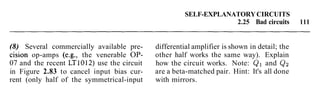SELF-EXPLANATORYCIRCUITS
2.25 Bad circuits 111
(8) Several commercially available pre- differential amplifier is shown in detail; the
cision op-amps (e.g., the venerable OP- other half works the same way). Explain
07 and the recent LT1012) use the circuit how the circuit works. Note: Q1 and Qz
in Figure 2.83 to cancel input bias cur- are a beta-matched pair. Hint: It's all done
rent (only half of the symmetrical-input with mirrors.
 