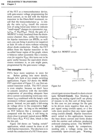 FIELD-EFFECT TRANSISTORS
116 Chapter 3
of the FET as a transconductance device,
with gate-source voltage programming the
drain current, as we did with the bipolar
transistor in the Ebers-Moll treatment; re-
call that the transconductance g, is sim-
ply the ratio id/vgS (recall the conven-
tion of using lower-case letters to indicate
"small-signal" changes in a parameter; e.g.,
id/vgs = GId/SVss). Third, the gate of a
MOSFET is truly insulated from the drain-
source channel; thus, unlike the situation
for bipolar transistors (or JFETs, as we'll
see), you can bring it positive (or negative)
at least 10 volts or more without worrying
about diode conduction. Finally, the FET
differs from the bipolar transistor in the
so-called linear region of the graph, where
it behaves rather accurately like a resistor,
even for negative VDs;this turns out to be
quite useful because the equivalent drain-
source resistance is, as you might guess,
programmed by the gate-source voltage.
Two examples
FETs have more surprises in store for
us. Before getting into more details,
though, let's look at two simple switching
applications. Figure 3.3 shows the MOS-
FET equivalent of Figure 2.3, our first sat-
urated transistor switch. The FET circuit
is even simpler, because we don't have
to concern ourselves with the inevitable
compromise of providing adequate base
drive current (considering worst-case min-
imum hFEcombined with the lamp's cold
resistance) without squandering excessive
power. Instead, we just apply a full-swing
dc voltage drive to the cooperative high-
impedance gate. As long as the switched-
on FET behaves like a resistance small
compared with the load, it will bring its
drain close to ground; typical power MOS-
FETs have RON< 0.2 ohm, which is fine
for this job.
Figure 3.4 shows an "analog switch"
application, which cannot be done at all
with bipolar transistors. The idea here is to
switch the conduction of a FET from open-
Figure 3.3. MOSFET switch.
15. s w ~ t c hON
I
ground. s w ~ t c hOFF --&-
.-
Figure 3.4
circuit (gate reverse-biased) to short-circuit
(gate fonvard-biased), thus blocking or
passing the analog signal (we'll see plenty
of reasons to do this sort of thing later).
In this case we just arrange for the gate
to be driven more negative than any in-
put signal swing (switch open), or a few
volts more positive than any input signal
swing (switch closed). Bipolar transistors
aren't suited to this application, because
the base draws current and forms diodes
with the emitter and collector, producing
awkward clamping action. The MOSFET
is delightfully simple by comparison,
needing only a voltage swing into the
(essentially open-circuit) gate. Warning:
 