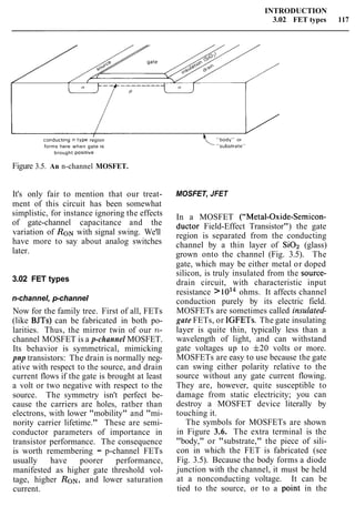 INTRODUCTION
3.02 FET types 117
I
conducting n ~ t y p eregion
forms here when gate IS
brought pos~tive
Figure 3.5. An n-channel MOSFET.
It's only fair to mention that our treat-
ment of this circuit has been somewhat
simplistic, for instance ignoring the effects
of gate-channel capacitance and the
variation of RONwith signal swing. We'll
have more to say about analog switches
later.
3.02 FET types
n-channel, p-channel
Now for the family tree. First of all, FETs
(like BJTs) can be fabricated in both po-
larities. Thus, the mirror twin of our n-
channel MOSFET is a p-channel MOSFET.
Its behavior is symmetrical, mimicking
pnp transistors: The drain is normally neg-
ative with respect to the source, and drain
current flows if the gate is brought at least
a volt or two negative with respect to the
source. The symmetry isn't perfect be-
cause the carriers are holes, rather than
electrons, with lower "mobility" and "mi-
nority carrier lifetime." These are semi-
conductor parameters of importance in
transistor performance. The consequence
is worth remembering - p-channel FETs
usually have poorer performance,
manifested as higher gate threshold vol-
tage, higher RON, and lower saturation
current.
MOSFET, JFET
In a MOSFET ("Metal-Oxide-Semicon-
ductor Field-Effect Transistor") the gate
region is separated from the conducting
channel by a thin layer of SiOz (glass)
grown onto the channel (Fig. 3.5). The
gate, which may be either metal or doped
silicon, is truly insulated from the source-
drain circuit, with characteristic input
resistance >loi4 ohms. It affects channel
conduction purely by its electric field.
MOSFETs are sometimes called insulated-
gate FETs, or IGFETs. The gate insulating
layer is quite thin, typically less than a
wavelength of light, and can withstand
gate voltages up to f20 volts or more.
MOSFETs are easy to use because the gate
can swing either polarity relative to the
source without any gate current flowing.
They are, however, quite susceptible to
damage from static electricity; you can
destroy a MOSFET device literally by
touching it.
The symbols for MOSFETs are shown
in Figure 3.6. The extra terminal is the
"body," or "substrate," the piece of sili-
con in which the FET is fabricated (see
Fig. 3.5). Because the body forms a diode
junction with the channel, it must be held
at a nonconducting voltage. It can be
tied to the source, or to a point in the
 