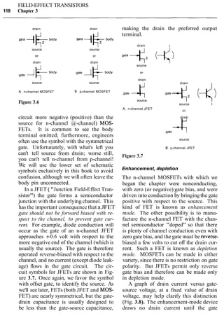 FIELD-EFFECT TRANSISTORS
118 Chapter 3
dra~n drain
source source
drain drain
gate
A 6.d~ gate 1 +body
source source
A.n-channel MOSFET B. p-channel MOSFET
Figure 3.6
circuit more negative (positive) than the
source for n-channel @-channel) MOS-
FETs. It is common to see the body
terminal omitted; furthermore, engineers
often use the symbol with the symmetrical
gate. Unfortunately, with what's left you
can't tell source from drain; worse still,
you can't tell n-channel from p-channel!
We will use the lower set of schematic
symbols exclusively in this book to avoid
confusion, although we will often leave the
body pin unconnected.
In a JFET ( "Junction Field-Effect Tran-
sistor") the gate forms a semiconductor
junction with the underlying channel. This
has the important consequence that a JFET
gate should not be forward biased with re-
spect to the channel, to prevent gate cur-
rent. For example, diode conduction will
occur as the gate of an n-channel JFET
approaches +0.6 volt with respect to the
more negative end of the channel (which is
usually the source). The gate is therefore
operated reverse-biased with respect to the
channel, and no current (exceptdiode leak-
age) flows in the gate circuit. The cir-
cuit symbols for JFETs are shown in Fig-
ure 3.7. Once again, we favor the symbol
with offset gate, to identify the source. As
we'll see later, FETs (both JFET and MOS-
FET) are nearly symmetrical, but the gate-
drain capacitance is usually designed to
be less than the gate-source capacitance,
making the drain the preferred output
terminal.
drain I
source
drain
gate 4 gate 4,(4source I I
source I
A. n-channel JFET
or
drain
gate 4source
B. p-channel JFET
Figure 3.7
Enhancement, depletion
The n-channel MOSFETs with which we
began the chapter were nonconducting,
with zero (or negative) gate bias, and were
driven into conduction by bringingthe gate
positive with respect to the source. This
kind of FET is known as enhancement
mode. The other possibility is to manu-
facture the n-channel FET with the chan-
nel semiconductor "doped" so that there
is plenty of channel conduction even with
zero gate bias, and the gate must be reverse-
biased a few volts to cut off the drain cur-
rent. Such a FET is known as depletion
mode. MOSFETs can be made in either
variety, since there is no restriction on gate
polarity. But JFETs permit only reverse
gate bias and therefore can be made only
in depletion mode.
A graph of drain current versus gate-
source voltage, at a fixed value of drain
voltage, may help clarify this distinction
(Fig. 3.8). The enhancement-mode device
draws no drain current until the gate
 