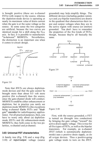 INTRODUCTION
3.03 Universal FET characteristics 119
is brought positive (these are n-channel
FETs) with respect to the source, whereas
the depletion-mode device is operating at
nearly its maximum value of drain current
when the gate is at the same voltage as the
source. In some sense the two categories
are artificial, because the two curves are
identical except for a shift along the VGS
axis. In fact, it is possible to manufacture
"in-between" MOSFETs. Nevertheless,
the distinction is an important one when
it comes to circuit design.
log plot
V
enhancement
C
Figure 3.8
Note that JFETs are always depletion-
mode devices and that the gate cannot be
brought more than about 0.5 volt more
positive (for n-channel) than the source,
since the gate-channel diode will conduct.
MOSFETs could be either enhancement or
depletion, but in practice you rarely see
depletion-mode MOSFETs (the exceptions
being n-channel GaAs FETs and "dual-
gate" cascodes for radiofrequency applica-
tions). For all practical purposes, then, you
have to worry only about (a) depletion-
mode JFETs and (b) enhancement-mode
MOSFETs; they both come in the two po-
larities, n-channel and p-channel.
3.03 Universal FET characteristics
A family tree (Fig. 3.9) and a map (Fig.
3.10) of inputloutput voltage (source
grounded) may help simplify things. The
different devices (including garden-variety
npn and pnp bipolar transistors) are drawn
in the quadrant that characterizes their in-
put and output voltages when they are in
the active region with source (or emitter)
grounded. You don't have to remember
the properties of the five kinds of FETs,
though, because they're all basically the
same.
A An-channel p~channel depletion enhancement
In-channel
n-channel p-channel
Figure 3.9
output
+
4
n~channeldepletion n-channel enhancement
n-channel JFET npn transistors
I
input -- a-++ input
p-channel enhancement
pnp transistors
t
-
output
Figure 3.10
First, with the source grounded, a FET
is turned on (brought into conduction)
by bringing the gate voltage "toward" the
active drain supply voltage. This is true for
all five types of FETs, as well as the bipolar
transistors. For example, an n-channel
JFET (which is automatically depletion-
mode) uses a positive drain supply, as do
all n-type devices. Thus a positive-going
gate voltage tends to turn on the JFET.
 