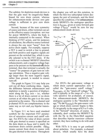 FIELD-EFFECT TRANSISTORS
120 Chapter 3
The subtlety for depletion-mode devices is
that the gate must be (negatively) back-
biased for zero drain current, whereas
for enhancement-mode devices zero gate
voltage is sufficient to give zero drain
current.
Second, because of the near symmetry
of source and drain, either terminal can act
as the effective source (exception: not true
for power MOSFETs, where the body is
internally connected to the source). When
thinking of FET action, and for purposes
of calculation, the effective source terminal
is always the one most "away" from the
active drain supply. For example, suppose
a FET is used to switch a line to ground,
and both positive and negative signals are
present on the switched line, which is usu-
ally selected to be the FET drain. If the
switch is an n-channel MOSFET (therefore
enhancement), and a negative voltage hap-
pens to be present on the (turned-off)drain
terminal, then that terminal is actually the
"source" for purposes of gate turn-on volt-
age calculation. Thus a negative gate volt-
age larger than the most negative signal,
rather than ground, is needed to ensure
turn-off.
The graph in Figure 3.1 1 may help you
sort out all these confusing ideas. Again,
the difference between enhancement and
depletion is merely a question of displace-
ment along the VGS axis - i.e., whether
there is a lot of drain current or no drain
current at all when the gate is at the same
potential as the source. The n-channel and
p-channel FETs are complementary in the
same way as npn and pnp bipolar transis-
tors.
In Figure 3.11 we have used standard
symbols for the important FET parame-
ters of saturation current and cutoff volt-
age. For JFETs the value of drain current
with gate shorted to source is specified on
the data sheets as IDssand is nearly the
maximum drain current possible. (IDss
means current from drain to source with
the gate shorted to the source. Throughout
the chapter you will see this notation, in
which the first two subscripted letters des-
ignate the pair of terminals, and the third
specifies the condition.) For enhancement-
mode MOSFETs the analogous specifica-
tion is ID(ON),given at some forward gate
voltage ("IDss" would be zero for any
enhancement-mode device).
log plot
enhancement
-5 -4 -3 -2 -1 0 +1 +2 +3 +4 +5
VP v, v , VP
VGS-Figure 3.1 1
For JFETs the gate-source voltage at
which drain current approaches zero is
called the "gate-source cutoff voltage,"
VGS(OFF),or the "pinch-off voltage," Vp,
and is typically in the range of -3 to -10
volts (positive for p-channel, of course).
For enhancement-mode MOSFETs the
analogous quantity is the "threshold volt-
age," VT (or the gate-source volt-
age at which drain current begins to flow.
VTis typically in the range of 0.5 to 5 volts,
in the "forward" direction, of course. In-
cidentally, don't confuse the MOSFET VT
with the VT in the Ebers-Moll equation
that describes bipolar transistor collector
current; they have nothing to do with each
other.
With FETs it is easy to get confused
about polarities. For example, n-channel
devices, which usually have the drain
 