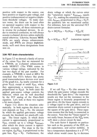 INTRODUCTION
3.04 FET drain characteristics 121
positive with respect to the source, can
have positive or negative gate voltage, and
positive (enhancement) or negative (deple-
tion) threshold voltages. To make mat-
ters worse, the drain can be (and often
is) operated negative with respect to the
source. Of course, all these statements go
in reverse for p-channel devices. In or-
der to minimize confusion, we will always
assume n-channel devices unless explicitly
stated otherwise. Likewise, because MOS-
FETs are nearly always enhancement-
mode, and JFETs are always depletion-
mode, we'll omit those designations from
now on.
3.04 FET drain characteristics
In Figure 3.2 we showed a family of curves
of IDversus VDs that we measured for
a VN0106, an n-channel enhancement-
mode MOSFET. (The VNOl comes in
various voltage ratings, indicated by the
last two digits of the part number. For
example, a VN0106 is rated at 60V.) We
remarked that FETs behave like pretty
good transconductance devices over most
of the graph (i.e., IDnearly constant for a
given VGS), except at small VDs, where
they approximate a resistance (i.e., ID
proportional to VDs). In both cases the
applied gate-source voltage controls the
behavior, which can be well described
by the FET analog of the Ebers-Moll
equation. Let's look at these two regions
a bit more closely.
Figure 3.12 shows the situation sche-
matically. In both regions the drain cur-
rent depends on VGS - VT, the amount
by which the applied gate-source voltage
exceeds the threshold (or pinch-off) volt-
age. The linear region, in which drain
current is approximately proportional to
VDS, extends up to a voltage VDs(s,t),
after which the drain current is approx-
imately constant. The slope in the lin-
ear region, ID/VDs, is proportional to the
gate bias, VGS - VT. Furthermore, the
drain voltage at which the curves enter
the "saturation region," VDs(,at), equals
VGS-VT, making the saturation drain cur-
rent, ID(,,,), proportional to (VGS- VT)~,
the quadratic law we mentioned earlier.
For reference, here are the universal FET
drain-current formulas:
(linear region)
ID= ~ ( V G S- (saturation region)
1 (near /
region 1
saturatlon reglon
( VGS- V, I = 3v
saturatlon d r a ~ ncurrent
I fl p r o p o t o n to vm - V T 2
( v,, - V, i = 2v
(V,, - V,) = 1v
l~nearreglon
extends to
V ~ ~ , 5 , ~ ~' G S
Figure 3.12
If we call VGS - VT (the amount by
which the gate-source voltage exceeds the
threshold) the "gate drive," the important
results are that (a) the resistance in the
linear region is inversely proportional to
gate drive, (b) the linear region extends to
a voltage equal to the gate drive, and (c)
saturation drain current is proportional to
the square of the gate drive. These equa-
tions assume that the body is connected to
the source. Note that the "linear region" is
not really linear, because of the V& term;
we'll show a clever circuit fix later.
The scale factor k depends on particu-
lars such as the geometry of the FET, ox-
ide capacitance, and carrier mobility. It
has a temperature dependence k oc T - ~ / ~ ,
which alone would cause IDto decrease
 