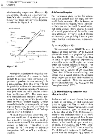 FIELD-EFFECTTRANSISTORS
22 Chapter 3
with increasing temperature. However, V-
also depends slightly on temperature (2-
SmV/"C); the combined effect produces
the curve of drain current versus tempera-
ture shown in Figure 3.13.
Sauare root lot
30mA '
'0
5rnA
zero temperature coefflc~ent
5 10
 v,, (V)
extrapolated V,
Figure 3.13
At large drain currents the negative tem-
perature coefficient of Ic causes the drain
current to decrease with increasing tem-
perature - goodbye thermal runaway! As
a consequence, FETs of a given type can
be paralleled without the external current-
equalizing ("emitter-ballasting") resistors
that you must use with bipolar transis-
tors (see Section 6.07). This same nega-
tive coefficient also prevents thermal run-
away in local regions of the junction (an
effect known as "current hogging"), which
severely limits the power capability of large
bipolar transistors, as we'll see when we
discuss "second breakdown" and "safe op-
erating area" in Chapter 6.
At small drain currents (where the tem-
perature coefficient of VT dominates), ID
has a positive tempco, with a point of
zero temperature coefficient at some drain
current in between. This. effect is ex-
ploited in FET op-amps to minimize
temperature drift, as we'll see in the next
chapter.
Subthreshold region
Our expression given earlier for satura-
tion drain current does not apply for very
small drain currents. This is known as
the "subthreshold" region, where the chan-
nel is below the threshold for conduction,
but some current flows anyway because
of a small population of thermally ener-
getic electrons. If you've studied physics
or chemistry, you probably know in your
bones that the resulting current is exponen-
tial:
We measured some MOSFETs over 9
decades of drain current (I nA to IA) and
plotted the result as a graph of IDversus
VGS (Fig. 3.14). The region from InA
to ImA is quite precisely exponential;
above this subthreshold region the curves
enter the normal saturation region. For
the n-channel MOSFET (type VNO1) we
checked out a sample of 20 transistors
(from four different manufacturing runs
spread over 2 years), plotting the extreme
range to give you an idea of the variability
(see next section). Note the somewhat
poorer characteristics (VT, ID(ON))of the
"complementary" VPOI.
3.05 Manufacturing spread of FET
characteristics
Before we look at some circuits, let's take
a look at the range of FET parameters
(such as IDssand VT), as well as their
manufacturing "spread" among devices of
the same nominal type, in order to get
a better idea of the FET. Unfortunately,
many of the characteristics of FETs show
much greater process spread than the cor-
responding characteristics of bipolar tran-
sistors, a fact that the designer must keep
in mind. For example, the VNOl (a typ-
ical n-channel MOSFET) has a specified
VT of 0.8 to 2.4 volts (ID = ImA), com-
pared with the analogous VBE spread of
 
