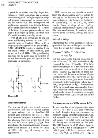 FIELD-EFFECT TRANSISTORS
130 Chapter 3
it possible to realize very high input im-
pedances. Such amplifiers are essential
when dealing with the high-impedance sig-
nal sources encountered in measurement
and instrumentation. For some specialized
applications you may want to build follow-
ers or amplifiers with discrete FETs; most
of the time, however, you can take advan-
tage of FET-input op-amps. In either case
it's worth knowing how they work.
With JFETs it is convenient to use the
same self-biasing scheme as with JFET
current sources (Section 3.06), with a
single gate-biasing resistor to ground (Fig.
3.21); MOSFETs require a divider from
the drain supply, or split supplies, just
as we used with BJTs. The gate-biasing
resistors can be quite large (a megohm or
more), because the gate leakage current is
measured in nanoamps.
Figure 3.21
FET transconductance can be estimated
from the characteristic curves, either by
looking at the increase in ID from one
gate-voltage curve to the next on the family
of curves (Fig. 3.2 or 3.17), or, more
simply, from the slope of the ID-VGS
"transfer characteristics" curve (Fig. 3.14).
The transconductance depends on drain
current (we'll see how, shortly) and is, of
course,
(Remember that lower-case letters indicate
quantities that are small-signal variations.)
From this we get the voltage gain
just the same as the bipolar transistor re-
sult in Section 2.09, with load resistor Rc
replaced by RD. Typically, FETs have
transconductances of a few thousand mi-
crosiemens (micromhos) at a few milli-
amps. Because g, depends on drain cur-
rent, there will be some variation of gain
(nonlinearity) over the waveform as the
drain current varies, just as we have with
grounded emitter amplifiers (where g, =
llr,, proportional to Ic). Furthermore,
FETs in general have considerably lower
transconductance than bipolar transistors,
which makes them less suitable as ampli-
fiersand followers. Let's look at this a little
further.
Transconductance Transconductance of FETs versus BJTs
The absence of gate current makes trans-
conductance (the ratio of output current
to input voltage: g, = iout/vin) the
natural gain parameter for FETs. This
is in contrast to bipolar transistors in the
last chapter, where we at first flirted with
the idea of current gain (iout/iin), then
introduced the transconductance-oriented
Ebers-Moll model: It's useful to think
of BJTs either way, depending on the
application.
To make our last remark quantitative, con-
sider a JFET and a BJT, each operating
at 1mA. Imagine they are connected as
common source (emitter) amplifiers, with
a drain (collector) resistor of 5k to a +10
volt supply (Fig. 3.22). Let's ignore details
of biasing and concentrate on the gain.
The BJT has an re of 25 ohms, hence a
g, of 40 mS, for a voltage gain of -200
(which you could have calculated direct-
ly as -Rc/re). A typical JFET (e.g., a
 