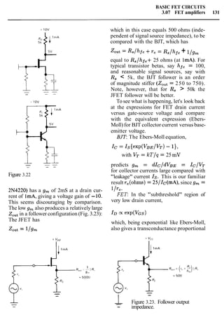 BASIC FET CIRCUITS
3.07 FET amplifiers 131
Figure 3.22
2N4220) has a g, of 2mS at a drain cur-
rent of lmA, giving a voltage gain of -10.
This seems discouraging by comparison.
The low g, also produces a relatively large
Zoutin a follower configuration (Fig. 3.23):
The JFET has
Zout = l/gm
which in this case equals 500 ohms (inde-
pendent of signal source impedance), to be
compared with the BJT, which has
Zout =Rs/hfe +re = Rs/hfe + l/g,
equal to Rs/h e+ 25 ohms (at 1mA). For
typical transistor betas, say hfe = 100,
and reasonable signal sources, say with
R, < 5k, the BJT follower is an order
of magnitude stiffer (Z,,t = 250 to 750).
Note, however, that for R, > 50k the
JFET follower will be better.
To see what is happening, let's look back
at the expressions for FET drain current
versus gate-source voltage and compare
with the equivalent expression (Ebers-
Moll) for BJT collector current versus base-
emitter voltage.
BJT: The Ebers-Moll equation,
IC= Is{~xP(VBE/VT)- 11,
with VT = kT/q = 25 mV
predicts g, = dIC/dVBE = Ic/VT
for collector currents large compared with
"leakage" current Is. This is our familiar
result re(ohms)= 25/Ic(mA), since g, =
1/re-
FET: In the "subthreshold" region of
very low drain current,
which, being exponential like Ebers-Moll,
also gives a transconductance proportional
-
1- Figure 3.23. Follower output
- impedance.
 