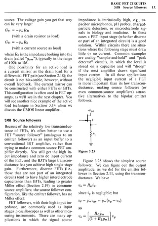 BASIC FET CIRCUITS
3.08 Source followers 13:
source. The voltage gain you get that way
can be very large:
Gv = -gmRo
(with a drain resistor as load)
GV = -9mR0
(with a current source as load)
where Rois the impedance looking into the
drain (called "goSs"), typically in the range
of look to 1M.
One possibility for an active load is
a current mirror as the drain load for a
differential FET pair (see Section 2.18); the
circuit is not bias-stable, however, without
overall feedback. The current mirror can
be constructed with either FETs or BJTs.
This configuration is often used in FET op-
amps, as we'll see in the next chapter. You
will see another nice example of the active
load technique in Section 3.14 when we
discuss the CMOS linear amplifier.
3.08 Source followers
Because of the relatively low transconduc-
tance of FETs, it's often better to use a
FET "source follower" (analogous to an
emitter follower) as an input buffer to a
conventional BJT amplifier, rather than
trying to make a common-source FET am-
plifier directly. You still get the high in-
put impedance and zero dc input current
of the FET, and the BJT's large transcon-
ductance lets you achieve high single-stage
gain. Furthermore, discrete FETs (i.e.,
those that are not part of an integrated
circuit) tend to have higher interelectrode
capacitance than BJTs, leading to greater
Miller effect (Section 2.19) in common-
source amplifiers; the source follower con-
figuration, like the emitter follower, has no
Miller effect.
FET followers, with their high input im-
pedance, are commonly used as input
stages in oscilloscopes as well as other mea-
suring instruments. There are many ap-
plications in which the signal source
impedance is intrinsically high, e.g., ca-
pacitor microphones, pH probes, charged-
particle detectors, or microelectrode sig-
nals in biology and medicine. In these
cases a FET input stage (whether discrete
or part of an integrated circuit) is a good
solution. Within circuits there are situa-
tions where the following stage must draw
little or no current. Common examples
are analog "sample-and-hold" and "peak
detector" circuits, in which the level is
stored on a capacitor and will "droop"
if the next amplifier draws significant
input current. In all these applications
the negligible input current of a FET
is more important than its low transcon-
ductance, making source followers (or
even common-source amplifiers) attrac-
tive alternatives to the bipolar emitter
follower.
Figure 3.25
Figure 3.25 shows the simplest source
follower. We can figure out the output
amplitude, as we did for the emitter fol-
lower in Section 2.11, using the transcon-
ductance. We have
since ig is negligible; but
 