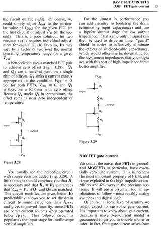 BASIC FET CIRCUITS
3.09 FET gate current 13
the circuit on the right). Of course, we
could simply adjust Isinkto the particu-
lar value of IDssfor the given FET (in
the first circuit) or adjust RB (in the sec-
ond). This is a poor solution, for two
reasons: (a) It requires individual adjust-
ment for each FET. (b) Even so, ID may
vary by a factor of two over the normal
operating temperature range for a given
VGS-
A better circuit uses a matched FET pair
to achieve zero offset (Fig. 3.28). Q1
and Q2 are a matched pair, on a single
chip of silicon. Qz sinks a current exactly
appropriate to the condition VGS = 0.
So, for both FETs, VGS = 0, and Q1
is therefore a follower with zero offset.
Because Q2 tracks Q1 in temperature, the
offset remains near zero independent of
temperature.
input 4.l
+-- output
Figure 3.28
You usually see the preceding circuit
with source resistors added (Fig. 3.29). A
little thought should convince you that R1
is necessary and that R1 = R2guarantees
that VOut= V,, if Ql and Q2are matched.
This circuit modification gives better ID
predictability, allows you to set the drain
current to some value less than l o s s ,
and gives improved linearity, since FETs
are better current sources when operated
below loss. This follower circuit is
popular as the input stage for oscilloscope
vertical amplifiers.
For the utmost in performance you
can add circuitry to bootstrap the drain
(eliminating input capacitance) and use
a bipolar output stage for low output
impedance. That same output signal can
then be used to drive an inner "guard"
shield in order to effectively eliminate
the effects of shielded-cable capacitance,
which would otherwise be devastating for
the high source impedances that you might
see with this sort of high-impedance input
buffer amplifier.
input -Co1
Figure 3.29
3.09 FET gate current
We said at the outset that FETs in general,
and MOSFETs in particular, have essen-
tially zero gate current. This is perhaps
the most important property of FETs, and
it was exploited in the high-impedance am-
plifiers and followers in the previous sec-
tions. It will prove essential, too, in ap-
plications to follow - most notably analog
switches and digital logic.
Of course, at some level of scrutiny we
might expect to see some gate current.
It's important to know about gate current,
because a naive zero-current model is
guaranteed to get you in trouble sooner or
later. In fact, finite gate current arises from
 