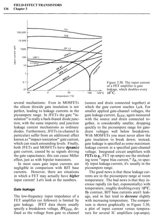 FIELD-EFFECT TRANSISTORS
136 Chapter 3
50 0 50
temperature ("C)
several mechanisms: Even in MOSFETs
the silicon dioxide gate insulation is not
perfect, leading to leakage currents in the
picoampere range. In JFETs the gate "in-
sulation" is really a back-biased diode junc-
tion, with the same impurity and junction
leakage current mechanisms as ordinary
diodes. Furthermore, JFETs (n-channel in
particular) suffer from an additional effect
known as"impact-ionization" gate current,
which can reach astounding levels. Finally,
both JFETs and MOSFETs have dynamic
gate current, caused by ac signals driving
the gate capacitance; this can cause Miller
effect, just as with bipolar transistors.
In most cases gate input currents are
negligible in comparison with BJT base
currents. However, there are situations
in which a FET may actually have higher
input current! Let's look at the numbers.
Gate leakage
The low-frequency input impedance of a
FET amplifier (or follower) is limited by
gate leakage. JFET data sheets usually
specify a breakdown voltage, BVGss, de-
fined as the voltage from gate to channel
Figure 3.30. The input current
of a FET amplifier is gate
leakage, which doubles every
(source and drain connected together) at
which the gate current reaches 1pA. For
smaller applied gate-channel voltages, the
gate leakage current, IGsS,again measured
with the source and drain connected to-
gether, is considerably smaller, dropping
quickly to the picoampere range for gate-
drain voltages well below breakdown.
With MOSFETs you must never allow the
gate insulation to break down; instead,
gate leakage is specified as some maximum
leakage current at a specified gate-channel
voltage. Integrated circuit amplifiers with
FETs (e.g., FET op-amps) use the mislead-
ing term "input bias current," I g , to spec-
ify input leakage current; it's usually in the
picoampere range.
The good news is that these leakage cur-
rents are in the picoampere range at room
temperature. The bad news is that they in-
crease rapidly (in fact, exponentially) with
temperature, roughly doubling every 1O°C.
By contrast, BJT base currents aren't leak-
age, and in fact tend to decrease slightly
with increasing temperature. The compar-
ison is shown graphically in Figure 3.30,
a plot of input current versus tempera-
ture for several IC amplifiers (op-amps).
 