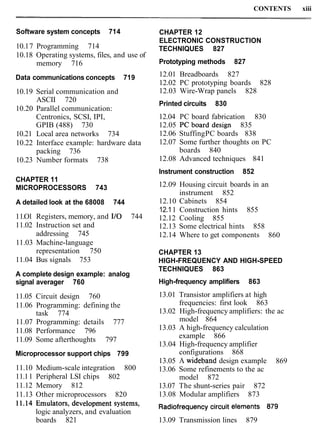 CONTENTS xiii
Software system concepts 714
10.17 Programming 714
10.18 Operating systems, files, and use of
memory 716
Data communications concepts 719
10.19 Serial communication and
ASCII 720
10.20 Parallel communication:
Centronics, SCSI, IPI,
GPIB (488) 730
10.21 Local area networks 734
10.22 Interface example: hardware data
packing 736
10.23 Number formats 738
CHAPTER 11
MICROPROCESSORS 743
A detailed look at the 68008 744
11.O1 Registers, memory, and I/O 744
11.02 Instruction set and
addressing 745
11.03 Machine-language
representation 750
11.04 Bus signals 753
A complete design example: analog
signal averager 760
11.05 Circuit design 760
11.06 Programming: defining the
task 774
11.07 Programming: details 777
11.08 Performance 796
11.09 Some afterthoughts 797
Microprocessor support chips 799
11.10 Medium-scale integration 800
11.11 Peripheral LSI chips 802
11.12 Memory 812
11.13 Other microprocessors 820
CHAPTER 12
ELECTRONIC CONSTRUCTION
TECHNIQUES 827
Prototyping methods 827
12.01 Breadboards 827
12.02 PC prototyping boards 828
12.03 Wire-Wrap panels 828
Printed circuits 830
12.04 PC board fabrication 830
12.05 PCboarddesign 835
12.06 StuffingPC boards 838
12.07 Some further thoughts on PC
boards 840
12.08 Advanced techniques 841
Instrument construction 852
12.09 Housing circuit boards in an
instrument 852
12.10 Cabinets 854
12.11 Construction hints 855
12.12 Cooling 855
12.13 Some electrical hints 858
12.14 Where to get components 860
CHAPTER 13
HIGH-FREQUENCY AND HIGH-SPEED
TECHNIQUES 863
High-frequency amplifiers 863
13.01 Transistor amplifiers at high
frequencies: first look 863
13.02 High-frequency amplifiers: the ac
model 864
13.03 A high-frequency calculation
example 866
13.04 High-frequency amplifier
configurations 868
13.05 A wideband design example 869
13.06 Some refinements to the ac
model 872
13.07 The shunt-series pair 872
13.08 Modular amplifiers 873
systems, Radiofrequencycircuit elements 879
logic analyzers, and evaluation
boards 821 13.09 Transmission lines 879
 