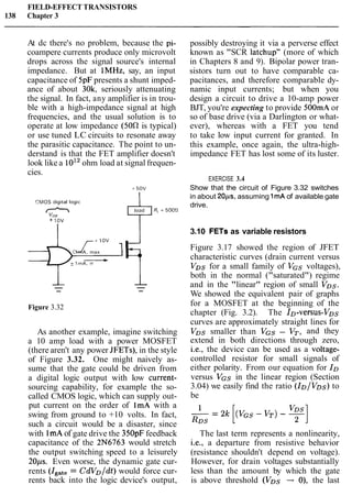 FIELD-EFFECTTRANSISTORS
138 Chapter 3
At dc there's no problem, because the pi-
coampere currents produce only microvolt
drops across the signal source's internal
impedance. But at IMHz, say, an input
capacitance of 5pF presents a shunt imped-
ance of about 30k, seriously attenuating
the signal. In fact, any amplifier is in trou-
ble with a high-impedance signal at high
frequencies, and the usual solution is to
operate at low impedance (50R is typical)
or use tuned LC circuits to resonate away
the parasitic capacitance. The point to un-
derstand is that the FET amplifier doesn't
look like a 1012ohm load at signal frequen-
cies.
CMOS d ~ g ~ t a llog~c
nv~0
+ 1ov
- 1mA, max+ I+
Figure 3.32
As another example, imagine switching
a 10 amp load with a power MOSFET
(there aren't any power JFETs), in the style
of Figure 3.32. One might naively as-
sume that the gate could be driven from
a digital logic output with low current-
sourcing capability, for example the so-
called CMOS logic, which can supply out-
put current on the order of ImA with a
swing from ground to +10 volts. In fact,
such a circuit would be a disaster, since
with IrnA of gate drive the 350pFfeedback
capacitance of the 2N6763 would stretch
the output switching speed to a leisurely
20ps. Even worse, the dynamic gate cur-
rents (Igate= CdVD/dt) would force cur-
rents back into the logic device's output,
possibly destroying it via a perverse effect
known as "SCR latchup" (more of which
in Chapters 8 and 9). Bipolar power tran-
sistors turn out to have comparable ca-
pacitances, and therefore comparable dy-
namic input currents; but when you
design a circuit to drive a 10-amp power
BJT, you're expecting to provide 500mAor
so of base drive (via a Darlington or what-
ever), whereas with a FET you tend
to take low input current for granted. In
this example, once again, the ultra-high-
impedance FET has lost some of its luster.
EXERCISE 3.4
Show that the circuit of Figure 3.32 switches
in about 20ps, assuming 1mA of available gate
drive.
3.10 FETs as variable resistors
Figure 3.17 showed the region of JFET
characteristic curves (drain current versus
VDs for a small family of VGS voltages),
both in the normal ("saturated") regime
and in the "linear" region of small VDs.
We showed the equivalent pair of graphs
for a MOSFET at the beginning of the
chapter (Fig. 3.2). The ID-versus-VDs
curves are approximately straight lines for
VDs smaller than VGS - VT, and they
extend in both directions through zero,
i.e., the device can be used as a voltage-
controlled resistor for small signals of
either polarity. From our equation for ID
versus VGS in the linear region (Section
3.04) we easily find the ratio (ID/VDs) to
be
The last term represents a nonlinearity,
i.e., a departure from resistive behavior
(resistance shouldn't depend on voltage).
However, for drain voltages substantially
less than the amount by which the gate
is above threshold (VDs -+ O), the last
 