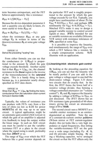 BASIC FET CIRCUITS
3.10 FETs as variable resistors 13
term becomes unimportant, and the FET
behaves approximately like a resistance:
Because the device-dependent parameter k
isn't a quantity you are likely to know, it's
more useful to write RDs as
where the resistance RDs at any gate
voltage VG is written in terms of the
(known) resistance Roat some gate voltage
VGO-
EXERCISE 3.5
Derive the preceding "scaling" law.
From either formula you can see that
the conductance (= l/RDs) is propor-
tional to the amount by which the gate
voltage exceeds threshold. Another useful
fact is that RDs = llg,, i.e., the channel
resistance in the linear region is the inverse
of the transconductance in the saturated
region. This is a handy thing to know,
because g, is a parameter nearly always
specified on FET data sheets.
EXERCISE 3.6
Show that RDs = l/gm by finding the trans-
conductance from the saturation drain-current
formulain Section 3.04.
Typically, the values of resistance you
can produce with FETs vary from a few
tens of ohms (as low as O.1R for power
MOSFETs) all the way up to an open
circuit. A typical application might be
an automatic-gain-control (AGC)circuit in
which the gain of an amplifier is adjusted
(via feedback) to keep the output within
the linear range. In such an AGC circuit
you must be careful to put the variable-
resistance FET at a place in the circuit
where the signal swing is small, preferably
less than 200mV or so.
The range of VDs over which the FET
behaves like a good resistor depends on
the particular FET and is roughly propor-
tional to the amount by which the gate
voltage exceeds Vp (or VT). Typically, you
might have nonlinearities of about 2% for
VDS < O.l(VGs- Vp), and perhaps 10%
nonlinearity for VDs -" 0.25(VGs - Vp).
Matched FETs make it easy to design a
ganged variable resistor to control several
signals at once. JFETs intended for use
as variable resistors are available (Siliconix
VCR series) with resistance tolerances of
30°/o, specified at some VGS.
It is possible to improve the linearity,
and simultaneously the range of VDs over
which a FET behaves like a resistor, by
a simple compensation scheme. We'll
illustrate with an application.
Linearizing trick: electronic gain control
By looking at the preceding equation for
l/RDs, you can see that the linearity will
be nearly perfect if you can add to the
gate voltage a voltage equal to one-half the
drain-source voltage. Figure 3.33 shows
two circuits that do exactly that. In the
first, the JFET forms the lower half of a
resistive voltage divider, thus forming a
voltage-controlled attenuator (or "volume
control"). R1and Rzimprove the linearity
by adding a voltage of 0.5Vos to VGS, as
just discussed. The JFET shown has an
ON resistance (gate grounded) of 60 ohms
(max), giving the circuit an attenuation
range of 0 to 40dB.
The second circuit uses a MOSFET as a
variable emitter resistance in an emitter-
degenerated ac amplifier. Note the use
of a constant-dc-current emitter pulldown
(Wilson mirror or FET current-regulator
diode); this (a) looks like a very high im-
pedance at signal frequencies, thus letting
the variable-resistance FET set the gain
over a wide range (including Gv << I),
and (b) provides simple biasing. By us-
ing a blocking capacitor, we've arranged
the circuit so that the FET affects only the
 