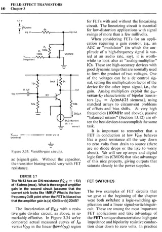 FIELD-EFFECT TRANSISTORS
140 Chapter 3
Figure 3.33. Variable-gain circuits.
-
ac (signal) gain. Without the capacitor,
the transistor biasing would vary with FET
resistance.
out
EXERCISE 3.7
The VN13 has an ON resistance (VGS= +5V)
of 15 ohms(max). Whatis the rangeof amplifier
gain in the second circuit (assume that the
current sink looks like 1MR)? What is the low-
frequency3dB point when the FET is biased so
that the amplifier gain is (a) 40dB or (b) 20dB?
56k
- 125OPA
v4(4:l current
- m~rror)
-
VCO~,,OI VN13
(positive1
The linearization of RDs with a resis-
tive gate divider circuit, as above, is re-
markably effective. In Figure 3.34 we've
compared actual measured curves of ID
versus VDs in the linear (low-VDs) region
for FETs with and without the linearizing
circuit. The linearizing circuit is essential
for low-distortion applications with signal
swings of more than a few millivolts.
When considering FETs for an appli-
cation requiring a gain control, e.g., an
AGC or "modulator" (in which the am-
plitude of a high-frequency signal is var-
ied at an audio rate, say), it is worth-
while to look also at "analog-multiplier"
ICs. These are high-accuracy devices with
good dynamic range that are normally used
to form the product of two voltages. One
of the voltages can be a dc control sig-
nal, setting the multiplication factor of the
device for the other input signal, i.e., the
gain. Analog multipliers exploit the g,-
versus-Ic characteristic of bipolar transis-
tors [g, = Ic(mA)/25 siemens], using
matched arrays to circumvent problems
of offsets and bias shifts. At very high
frequencies (1OOMHz and above), passive
"balanced mixers" (Section 13.12) are of-
ten the best devices to accomplish the same
task.
It is important to remember that a
FET in conduction at low VDs behaves
like a good resistance all the way down
to zero volts from drain to source (there
are no diode drops or the like to worry
about). We will see op-amps and digital
logic families (CMOS) that take advantage
of this nice property, giving outputs that
saturate cleanly to the power supplies.
FET SWITCHES
The two examples of FET circuits that
we gave at the beginning of the chapter
were both switches: a logic-switching ap-
plication and a linear signal-switchingcir-
cuit. These are among the most important
FET applications and take advantage of
the FET's unique characteristics: high gate
impedance and bipolarity resistive conduc-
tion clear down to zero volts. In practice
 