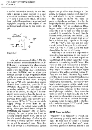 FIELD-EFFECT TRANSISTORS
142 Chapter 3
a perfect mechanical switch: In the ON
state it passes a signal through to a load
without attenuation or nonlinearity; in the
OFF state it is an open circuit. It should
have negligible capacitance to ground and
negligible coupling to the signal of the
switching level applied to the control in-
put.
signal
out
47k
ov
control
Figure 3.35
Let's look at an example (Fig. 3.35). Q1
is an n-channel enhancement-mode MOS-
FET, and it is nonconducting when the gate
is grounded or negative. In that state the
drain-source resistance (ROFF)is typically
more than 10,00OM, and no signal gets
through (though at high frequencies there
will be some coupling via drain-source ca-
pacitance; more on this later). Bringing
the gate to +15 volts puts the drain-source
channel into conduction, typically 25 to
100 ohms (RON) in FETs intended for use
as analog switches. The gate signal level
is not at all critical, as long as it is suffi-
ciently more positive than the largest sig-
nal (to maintain RONlow), and it could be
provided from digital logic circuitry (per-
haps using a FET or BJT to generate a full-
supply swing) or even from an op-
amp (whose f13V output swing would do
nicely, since gate breakdown voltages in
MOSFETs are typically 20V or more).
Swinging the gate negative (as from an
op-amp output) doesn't hurt, and in fact
has the added advantage of allowing the
switching of analog signals of either polar-
ity, as will be described later. Note that
the FET switch is a bidirectional device;
signals can go either way through it. Or-
dinary mechanical switches work that way,
too, so it should be easy to understand.
The circuit as shown will work for
positive signals up to about 10 volts; for
larger signals the gate drive is insufficient
to hold the FET in conduction (RON
begins to rise), and negative signals would
cause the FET to turn on with the gate
grounded (it would also forward bias the
channel-body junction; see Section 3.02).
If you want to switch signals that are of
both polarities (e.g., signals in the range
-10V to +lOV), you can use the same
circuit, but with the gate driven from -15
volts (OFF) to +15 volts (ON); the body
should then be tied to -15 volts.
With any FET switch it is important to
provide a load resistance in the range of
lk to lOOk in order to reduce capacitive
feedthrough of the input signal that would
otherwise occur during the OFF state. The
value of the load resistance is a compro-
mise: Low values reduce feedthrough, but
they begin to attenuate the input signal
because of the voltage divider formed by
RONand the load. Because RON varies
over the input signal swing (from changing
VGS),this attenuation also produces some
undesirable nonlinearity. Excessively low
load resistance appears at the switch input,
of course, loading the signal source as well.
Several possible solutions to this problem
(multiple-stage switches, RON cancella-
tion) are shown in Sections 3.12 and 4.30.
An attractive alternative is to use a second
FET switch section to connect the output
to ground when the series FET is off, thus
effectively forming an SPDT switch (more
on this in the next section).
CMOS linear switches
Frequently it is necessary to switch sig-
nals that may go nearly to the supply volt-
ages. In that case the simple n-channel
switch circuit just described won't work,
since the gate is not forward-biased at the
 