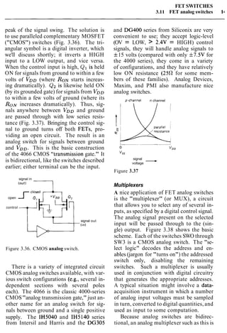 FET SWITCHES
3.11 FET analog switches l r
peak of the signal swing. The solution is
to use paralleled complementary MOSFET
("CMOS") switches (Fig. 3.36). The tri-
angular symbol is a digital inverter, which
we'll discuss shortly; it inverts a HIGH
input to a LOW output, and vice versa.
When the control input is high, Q1 is held
ON for signals from ground to within a few
volts of VDD(where R O ~starts increas-
ing dramatically). Q2 is likewise held ON
(by its grounded gate) for signals from VDD
to within a few volts of ground (where its
RON increases dramatically). Thus, sig-
nals anywhere between VDDand ground
are passed through with low series resis-
tance (Fig. 3.37). Bringing the control sig-
nal to ground turns off both FETs, pro-
viding an open circuit. The result is an
analog switch for signals between ground
and VDD.This is the basic construction
of the 4066 CMOS "transmission gate." It
is bidirectional, like the switches described
earlier; either terminal can be the input.
signal in
(Out) 7
open <cl:~kF+control
signal out
(in)
Figure 3.36. CMOS analog switch.
There is a variety of integrated circuit
CMOS analog switches available, with var-
ious switch configurations (e.g., several in-
dependent sections with several poles
each). The 4066 is the classic 4000-series
CMOS"analog transmission gate," just an-
other name for an analog switch for sig-
nals between ground and a single positive
supply. The IH5040 and IH5140 series
from Intersil and Harris and the DG305
and DG400 series from Siliconix are very
convenient to use; they accept logic-level
(OV = LOW, > 2.4V = HIGH) control
signals, they will handle analog signals to
f15 volts (compared with only f7.5V for
the 4000 series), they come in a variety
of configurations, and they have relatively
low ON resistance (25R for some mem-
bers of these families). Analog Devices,
Maxim, and PMI also manufacture nice
analog switches.
p-channel n channel
signal -voltage
Figure 3.37
Multiplexers
A nice application of FET analog switches
is the "multiplexer" (or MUX), a circuit
that allows you to select any of several in-
puts, as specified by a digital control signal.
The analog signal present on the selected
input will be passed through to the (sin-
gle) output. Figure 3.38 shows the basic
scheme. Each of the switches SWO through
SW3 is a CMOS analog switch. The "se-
lect logic" decodes the address and en-
ables (jargon for "turns on") the addressed
switch only, disabling the remaining
switches. Such a multiplexer is usually
used in conjunction with digital circuitry
that generates the appropriate addresses.
A typical situation might involve a data-
acquisition instrument in which a number
of analog input voltages must be sampled
in turn, converted to digital quantities, and
used as input to some computation.
Because analog switches are bidirec-
tional, an analog multiplexer such as this is
 