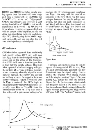 FET SWITCHES
3.12 Limitations of FET switches 145
IH5341 and IH5352 switches handle ana-
log signals over the usual f15 volt range
and have a bandwidth of 100MHz; the
74HC4051-53 series of "high-speed"
CMOS multiplexers also provide a 3dB
analog bandwidth of lOOMHz, but handle
signals only to f5 volts. The MAX453-5
from Maxim combine a video multiplexer
with an output video amplifier,so you can
drive low-impedance cables or loads (usu-
ally 75R) directly; they have 5OMHz typ-
ical bandwidth and are intended for f1
volt low-impedance video signals.
ON resistance
CMOS switches operated from a relatively
high supply voltage (15V, say) will have
low RONover the entire signal swing, be-
cause one or the other of the transmis-
sion FETs will have a forward gate bias
at least half the supply voltage. However,
when operated with lower supply voltages,
the switch's RONvalue will rise, the max-
imum occurring when the signal is about
halfway between the supply and ground
(or halfway between the supplies, for dual-
supply voltages). Figure 3.40 shows why.
As V D ~is reduced, the FETs begin to
have significantly higher ON resistance (es-
pecially near VGS = VDD/~),since for
enhancement-mode FETs VT is at least a
few volts, and a gate-source voltage of as
much as 5 to 10 volts is required to achieve
low RON.Not only will the parallel re-
sistances of the two FETs rise for signal
voltages between the supply voltage and
ground, but also the peak resistance (at
half VDD)will rise as VDDis reduced, and
for sufficiently low VDD the switch will
become an open circuit for signals near
VDD/~.
signal voltage L
Figure 3.40
There are various tricks used by the de-
signers of analog switch ICs to keep RON
low, and approximately constant (for low
distortion), over the signal swing. For ex-
ample, the original 4016 analog switch
used the simple circuit of Figure 3.36, pro-
ducing RONcurves that look like those in
Figure 3.41. In the improved 4066 switch
the designers added a few extra FETs so
that the n-channel body voltage follows the
signal voltage, producing the RONcurves
of Figure 3.42. The "volcano"shape, with
= 1ov
4016 analog switch
6 soone
0 l I I
o 5 10 1'5 Figure 3.41. ON resistancefor 4016
signal voltage CMOS switch.
 