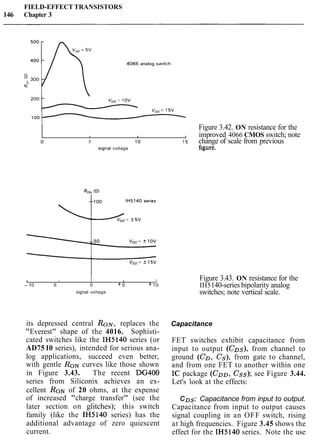FIELD-EFFECT TRANSISTORS
146 Chapter 3
Figure 3.42. ON resistance for the
I , , , improved 4066 CMOS switch; note
o 5 10 15 change of scale from previous
s~gnalvoltage figure.
1 I 1 I
- 10 5 0 + 5 +10
signal voltage
its depressed central R o ~ ,replaces the
"Everest" shape of the 4016. Sophisti-
cated switches like the IH5140 series (or
AD7510 series), intended for serious ana-
log applications, succeed even better,
with gentle RONcurves like those shown
in Figure 3.43. The recent DG400
series from Siliconix achieves an ex-
cellent RONof 20 ohms, at the expense
of increased "charge transfer" (see the
later section on glitches); this switch
family (like the IH5140 series) has the
additional advantage of zero quiescent
current.
Figure 3.43. ON resistance for the
IH5140-series bipolarity analog
switches; note vertical scale.
Capacitance
FET switches exhibit capacitance from
input to output (CDs), from channel to
ground (CD, Cs), from gate to channel,
and from one FET to another within one
IC package (Coo, Css); see Figure 3.44.
Let's look at the effects:
CDs: Capacitance from input to output.
Capacitance from input to output causes
signal coupling in an OFF switch, rising
at high frequencies. Figure 3.45 shows the
effect for the IH5140 series. Note the use
 