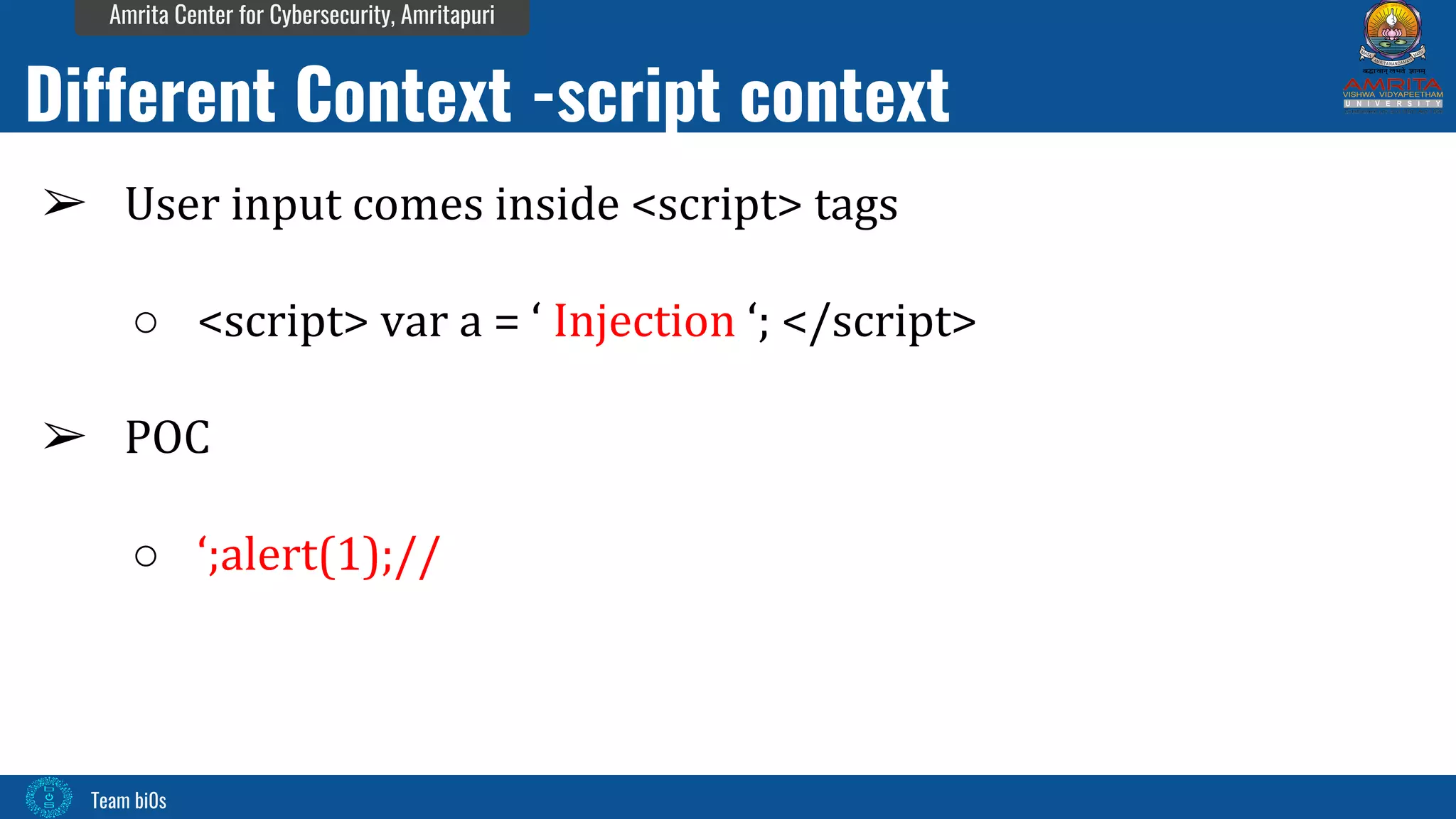 Team bi0s
Amrita Center for Cybersecurity, Amritapuri
➢ User input comes inside <script> tags
○ <script> var a = ‘ Injection ‘; </script>
➢ POC
○ ‘;alert(1);//
Different Context -script context
 