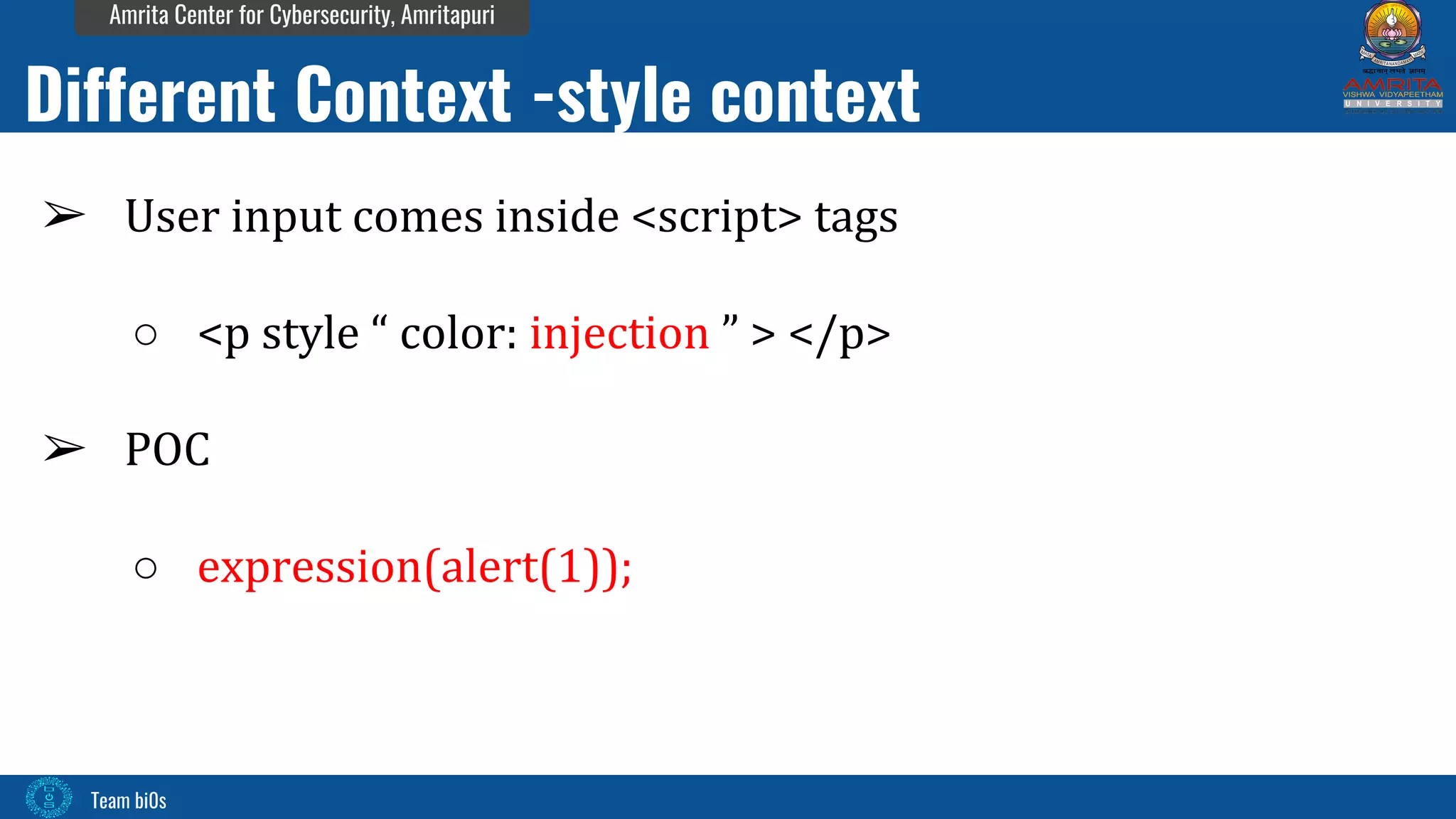 Team bi0s
Amrita Center for Cybersecurity, Amritapuri
➢ User input comes inside <script> tags
○ <p style “ color: injection ” > </p>
➢ POC
○ expression(alert(1));
Different Context -style context
 