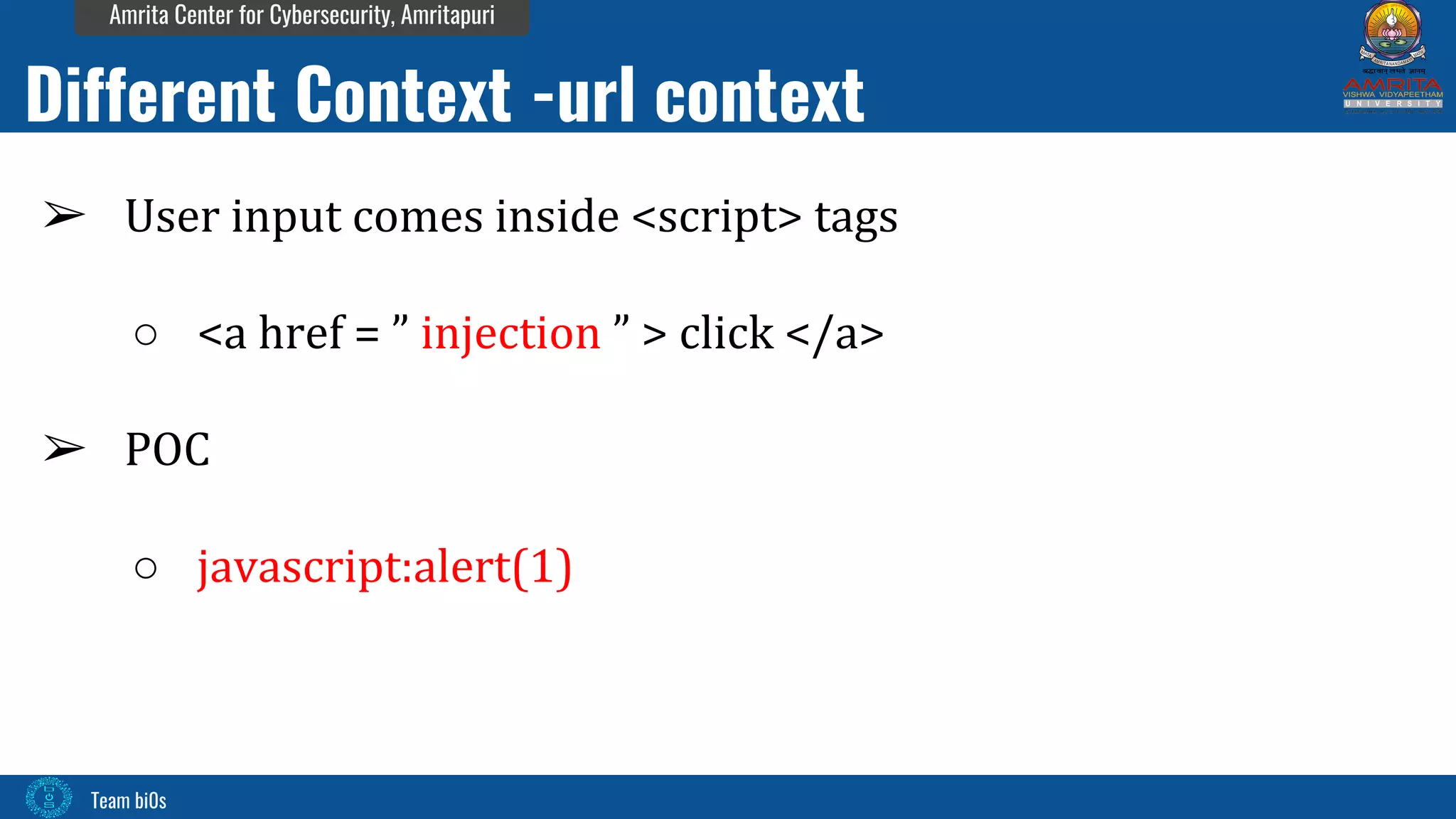 Team bi0s
Amrita Center for Cybersecurity, Amritapuri
➢ User input comes inside <script> tags
○ <a href = ” injection ” > click </a>
➢ POC
○ javascript:alert(1)
Different Context -url context
 