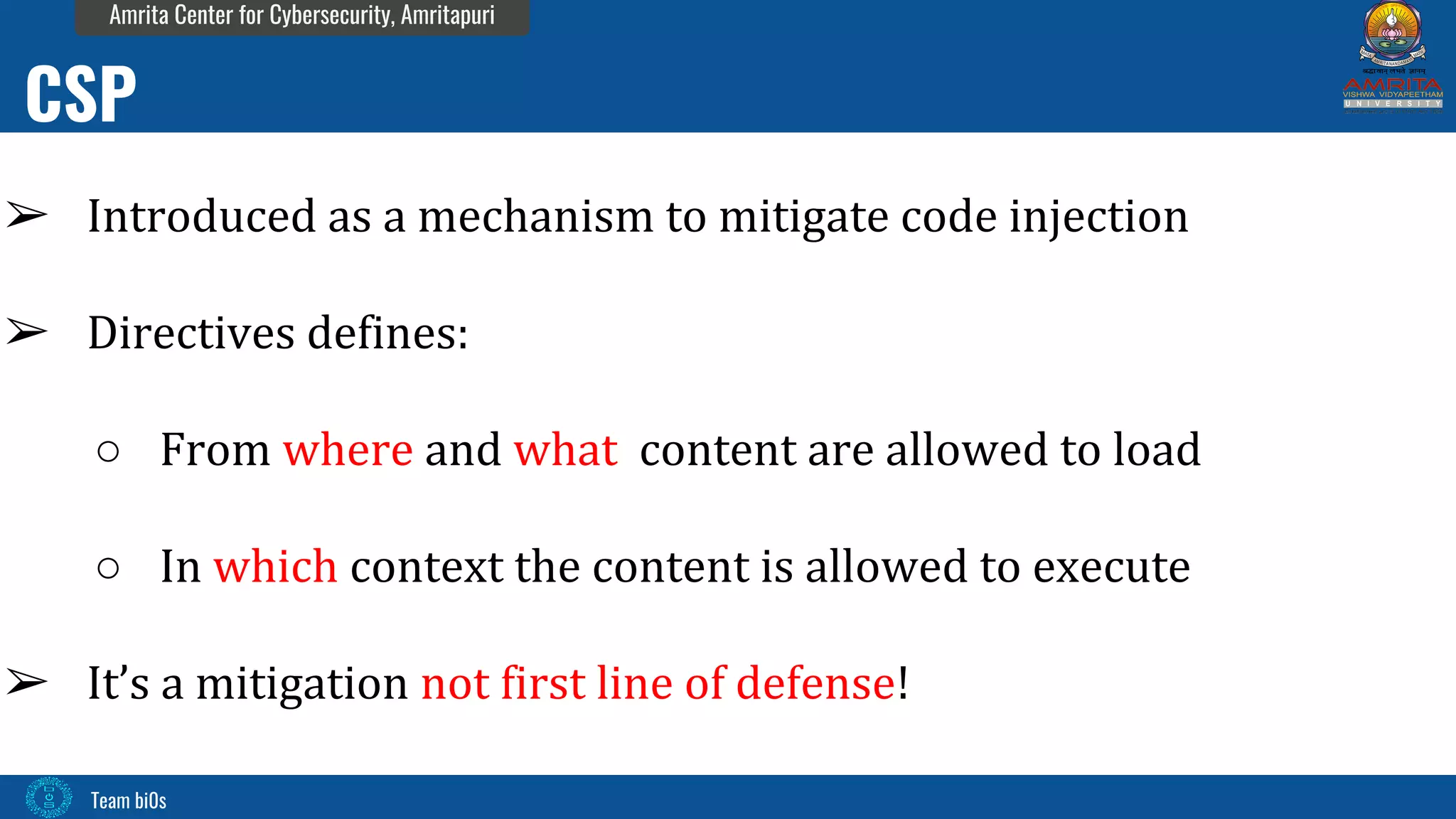 Team bi0s
Amrita Center for Cybersecurity, Amritapuri
➢ Introduced as a mechanism to mitigate code injection
➢ Directives defines:
○ From where and what content are allowed to load
○ In which context the content is allowed to execute
➢ It’s a mitigation not first line of defense!
CSP
 