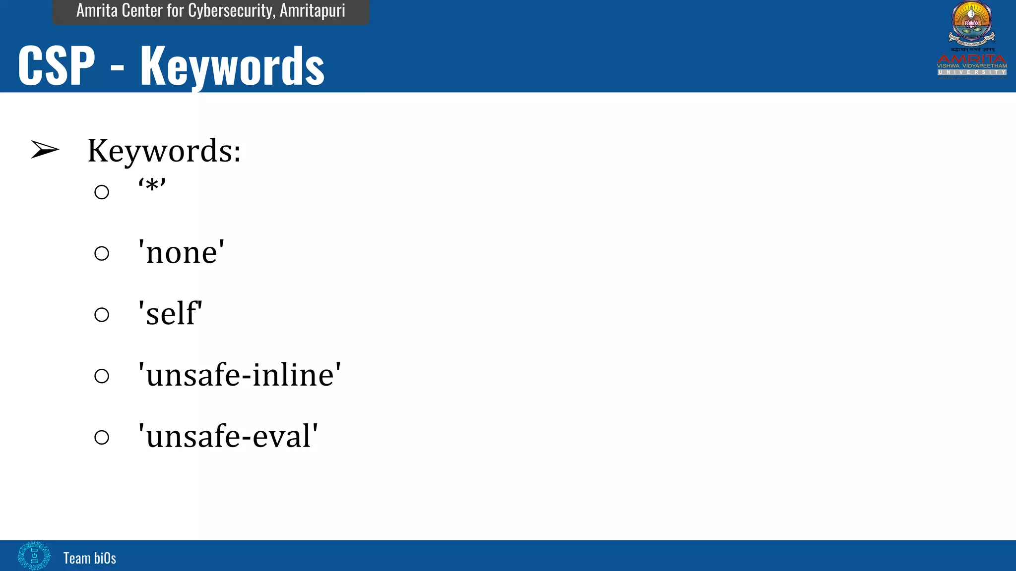 Team bi0s
Amrita Center for Cybersecurity, Amritapuri
➢ Keywords:
○ ‘*’
○ 'none'
○ 'self'
○ 'unsafe-inline'
○ 'unsafe-eval'
CSP - Keywords
 