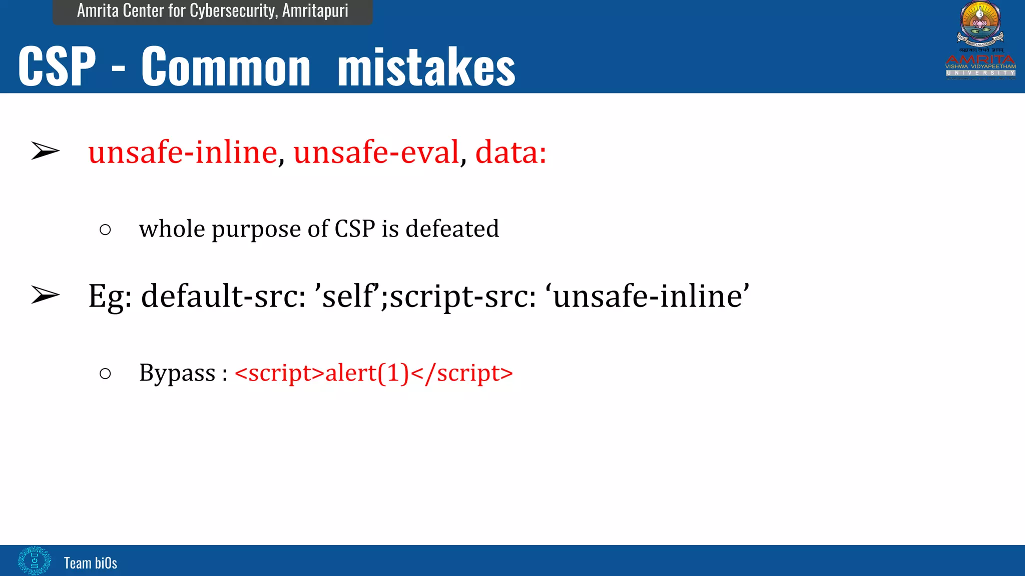 Team bi0s
Amrita Center for Cybersecurity, Amritapuri
➢ unsafe-inline, unsafe-eval, data:
○ whole purpose of CSP is defeated
➢ Eg: default-src: ’self’;script-src: ‘unsafe-inline’
○ Bypass : <script>alert(1)</script>
CSP - Common mistakes
 