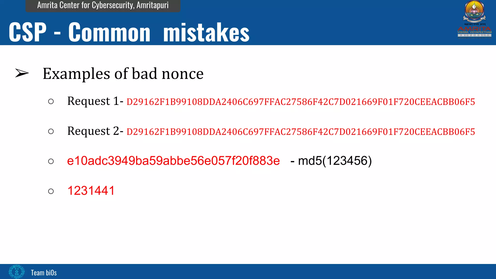 Team bi0s
Amrita Center for Cybersecurity, Amritapuri
➢ Examples of bad nonce
○ Request 1- D29162F1B99108DDA2406C697FFAC27586F42C7D021669F01F720CEEACBB06F5
○ Request 2- D29162F1B99108DDA2406C697FFAC27586F42C7D021669F01F720CEEACBB06F5
○ e10adc3949ba59abbe56e057f20f883e - md5(123456)
○ 1231441
CSP - Common mistakes
 