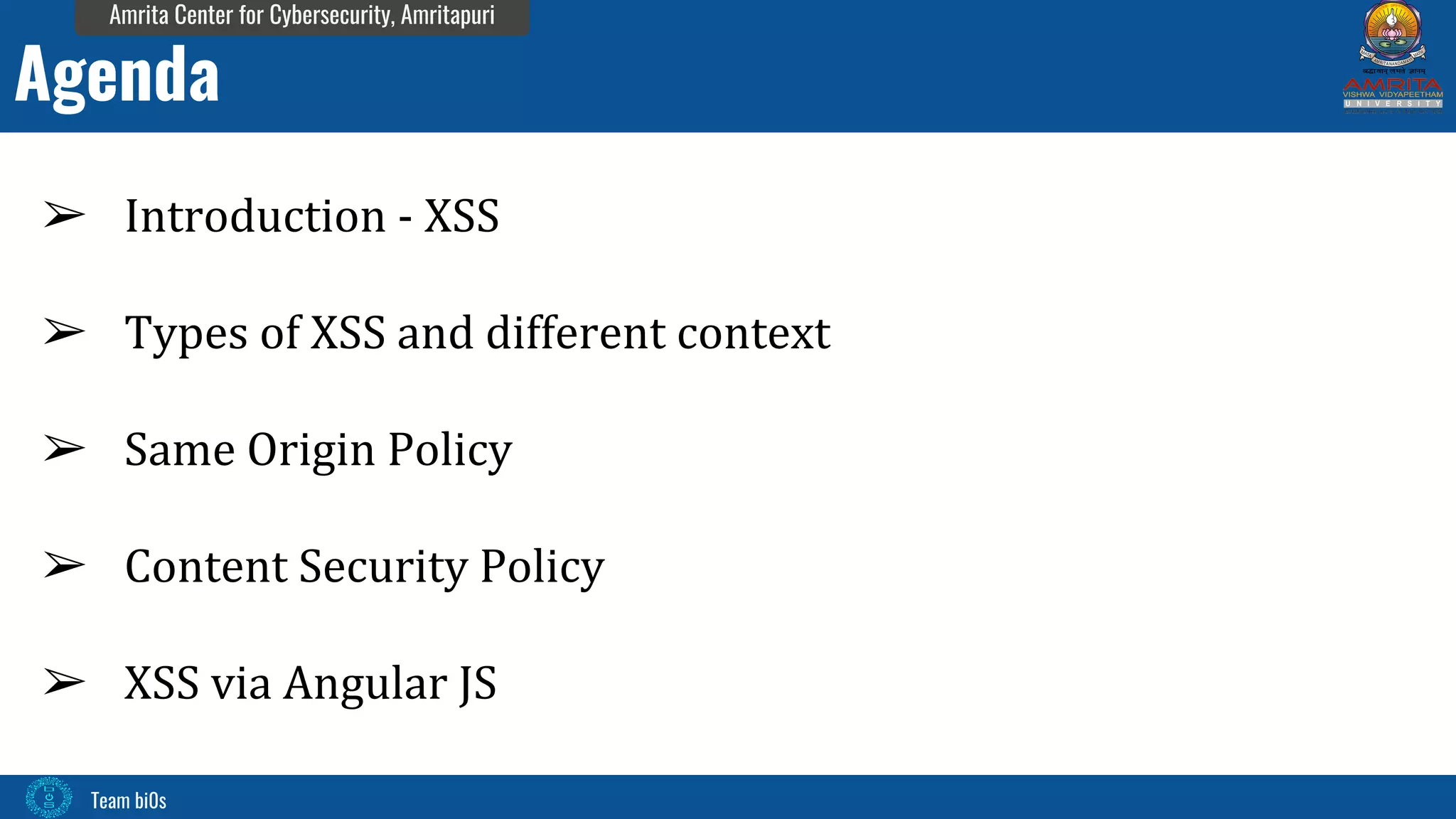 Team bi0s
Amrita Center for Cybersecurity, Amritapuri
➢ Introduction - XSS
➢ Types of XSS and different context
➢ Same Origin Policy
➢ Content Security Policy
➢ XSS via Angular JS
Agenda
 