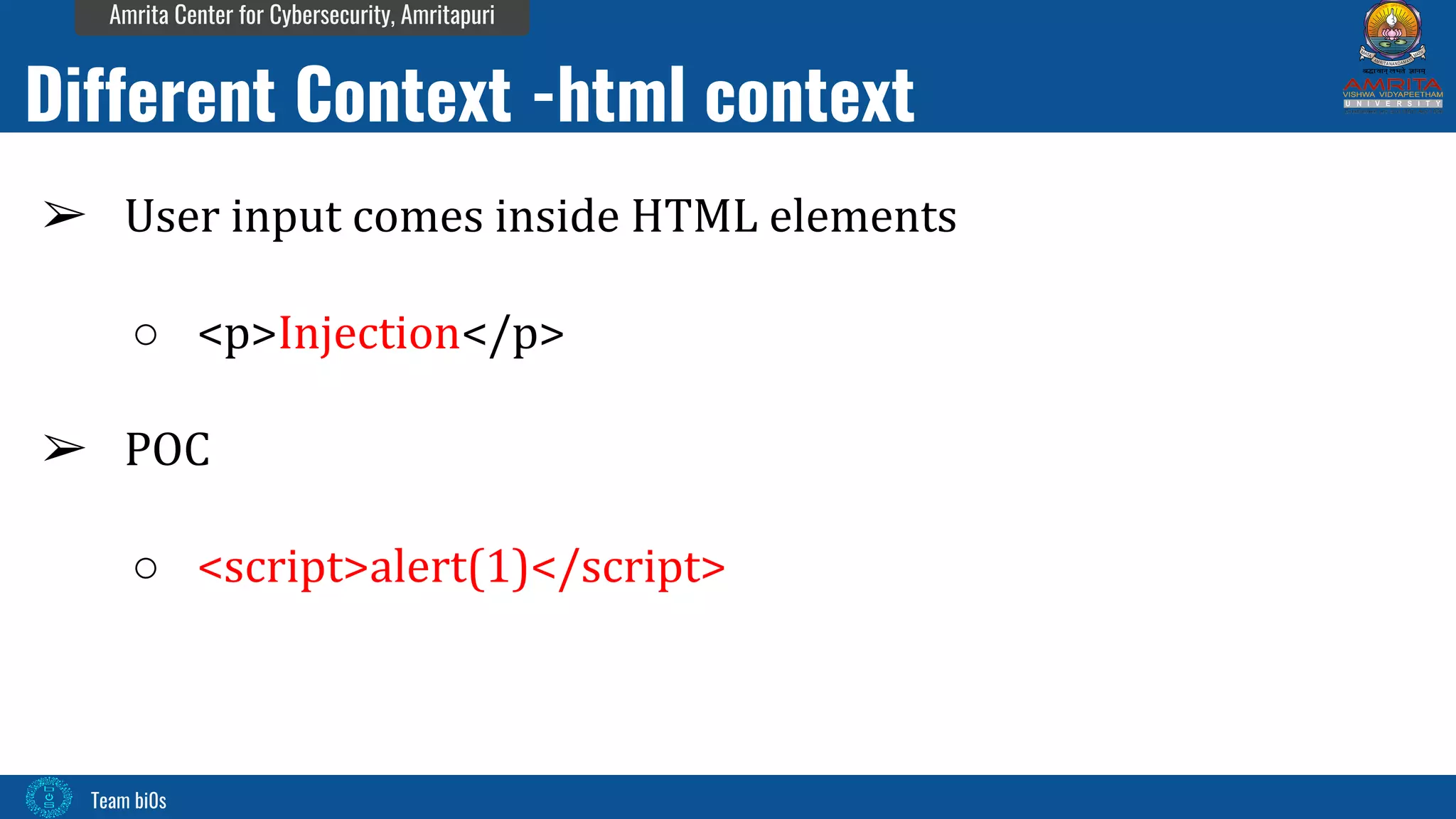 Team bi0s
Amrita Center for Cybersecurity, Amritapuri
➢ User input comes inside HTML elements
○ <p>Injection</p>
➢ POC
○ <script>alert(1)</script>
Different Context -html context
 