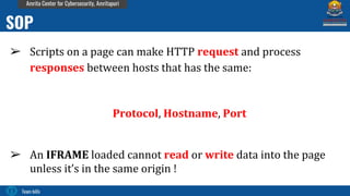 Team bi0s
Amrita Center for Cybersecurity, Amritapuri
➢ Scripts on a page can make HTTP request and process
responses between hosts that has the same:
Protocol, Hostname, Port
➢ An IFRAME loaded cannot read or write data into the page
unless it’s in the same origin !
SOP
 
