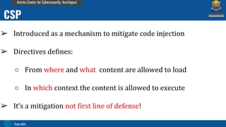 Team bi0s
Amrita Center for Cybersecurity, Amritapuri
➢ Introduced as a mechanism to mitigate code injection
➢ Directives defines:
○ From where and what content are allowed to load
○ In which context the content is allowed to execute
➢ It’s a mitigation not first line of defense!
CSP
 