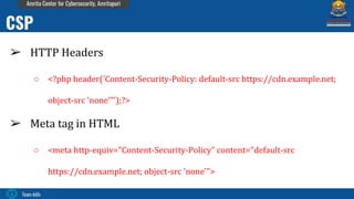 Team bi0s
Amrita Center for Cybersecurity, Amritapuri
➢ HTTP Headers
○ <?php header('Content-Security-Policy: default-src https://cdn.example.net;
object-src 'none'"’);?>
➢ Meta tag in HTML
○ <meta http-equiv="Content-Security-Policy" content="default-src
https://cdn.example.net; object-src 'none'">
CSP
 