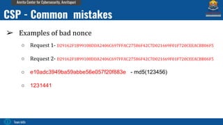 Team bi0s
Amrita Center for Cybersecurity, Amritapuri
➢ Examples of bad nonce
○ Request 1- D29162F1B99108DDA2406C697FFAC27586F42C7D021669F01F720CEEACBB06F5
○ Request 2- D29162F1B99108DDA2406C697FFAC27586F42C7D021669F01F720CEEACBB06F5
○ e10adc3949ba59abbe56e057f20f883e - md5(123456)
○ 1231441
CSP - Common mistakes
 