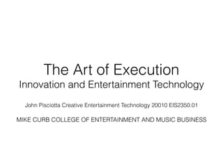 The Art of Execution
Innovation and Entertainment Technology
!
John Pisciotta Creative Entertainment Technology 20010 EIS2350.01
!
MIKE CURB COLLEGE OF ENTERTAINMENT AND MUSIC BUSINESS
!
 