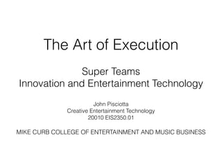 The Art of Execution
!
Super Teams
Innovation and Entertainment Technology
!
John Pisciotta
Creative Entertainment Technology
20010 EIS2350.01
!
MIKE CURB COLLEGE OF ENTERTAINMENT AND MUSIC BUSINESS
!
 