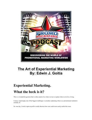 The Art of Experiential Marketing 
By: Edwin J. Goitia 
Experiential Marketing. 
What the heck is it? 
This is a wonderful question that is often asked of us when we try to explain what we do for a living. 
I mean, surprisingly one of the biggest challenges is actually explaining what us as promotional marketers 
actually do. 
So, one day, I took it upon myself to really theorize how one could most easily tackle this issue. 
 