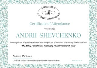 Certificate of Attendance
ANDRII SHEVCHENKO
Presented to
In recognition of participation in and completion of 10 hours of training in the webinar
'The Art of Facilitation: Balancing Effectiveness with Care'
Kathleen Macferran
June 16, 2020 Certified Trainer - Center for Nonviolent Communication
 