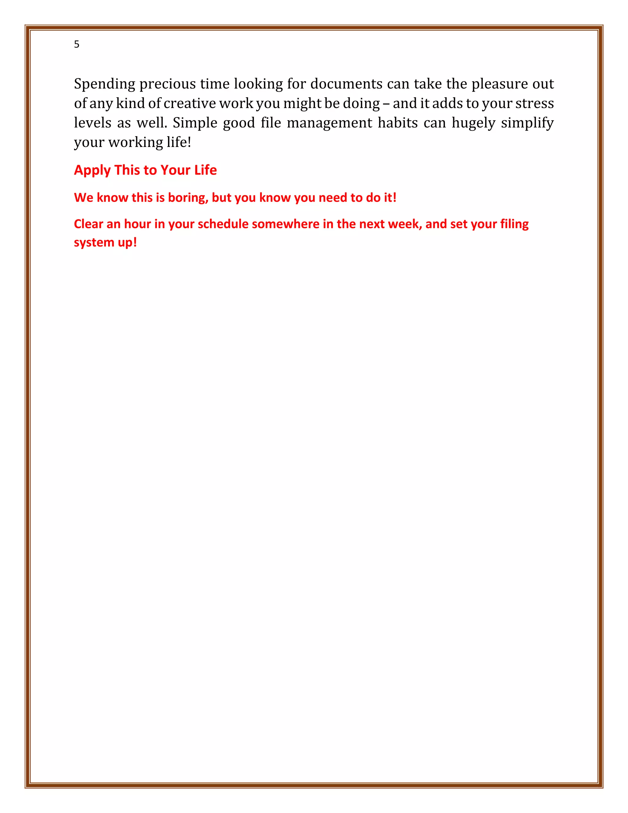 5
Spending precious time looking for documents can take the pleasure out
of any kind of creative work you might be doing – and it adds to your stress
levels as well. Simple good file management habits can hugely simplify
your working life!
Apply This to Your Life
We know this is boring, but you know you need to do it!
Clear an hour in your schedule somewhere in the next week, and set your filing
system up!
 