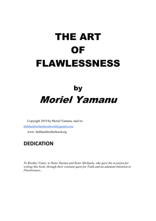 THE ART
OF
FLAWLESSNESS
by
Moriel Yamanu
Copyright 2019 by Moriel Yamanu, mail to:
theblackbrotherhoodworld@gmail.com
www. theblackbrotherhood.org
DEDICATION
To Brother Vanor, to Sister Darina and Sister Michaela, who gave the occasion for
writing this book, through their constant quest for Truth and an adamant Intention to
Flawlessness...
 