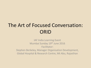 The Art of Focused Conversation:
ORID
IAF India Learning Event
Mumbai Sunday 19th June 2016
Facilitator:
Stephen Berkeley, Manager Organisation Development,
Global Hospital & Research Centre, Mt Abu, Rajasthan
 