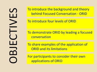 OBJECTIVES
To introduce the background and theory
behind Focused Conversation - ORID
To introduce four levels of ORID
To d...