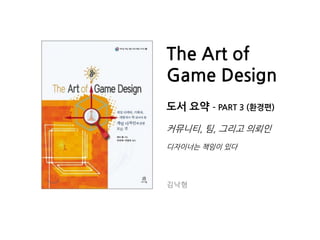 The Art of
Game Design
도서 요약 – PART 3 (환경편)
커뮤니티, 팀, 그리고 의뢰읶
디자이너는 챀임이 있다
김낙형
 