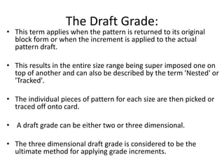 The Draft Grade:
• This term applies when the pattern is returned to its original
block form or when the increment is applied to the actual
pattern draft.
• This results in the entire size range being super imposed one on
top of another and can also be described by the term 'Nested' or
'Tracked'.
• The individual pieces of pattern for each size are then picked or
traced off onto card.
• A draft grade can be either two or three dimensional.
• The three dimensional draft grade is considered to be the
ultimate method for applying grade increments.
 