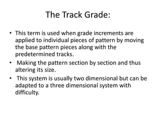 The Track Grade:
• This term is used when grade increments are
applied to individual pieces of pattern by moving
the base pattern pieces along with the
predetermined tracks.
• Making the pattern section by section and thus
altering its size.
• This system is usually two dimensional but can be
adapted to a three dimensional system with
difficulty.
 