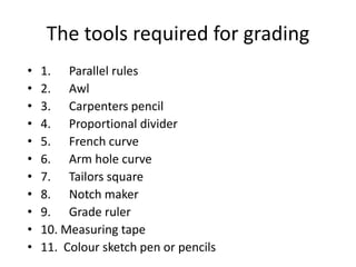 The tools required for grading
• 1. Parallel rules
• 2. Awl
• 3. Carpenters pencil
• 4. Proportional divider
• 5. French curve
• 6. Arm hole curve
• 7. Tailors square
• 8. Notch maker
• 9. Grade ruler
• 10. Measuring tape
• 11. Colour sketch pen or pencils
 