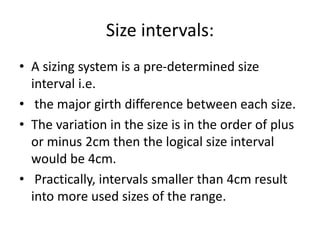 Size intervals:
• A sizing system is a pre-determined size
interval i.e.
• the major girth difference between each size.
• The variation in the size is in the order of plus
or minus 2cm then the logical size interval
would be 4cm.
• Practically, intervals smaller than 4cm result
into more used sizes of the range.
 